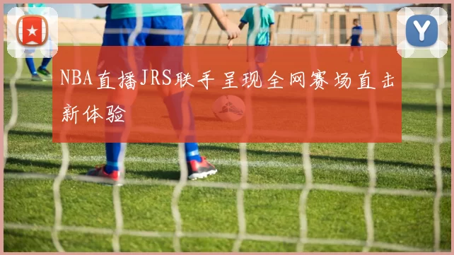 NBA直播JRS联手呈现全网赛场直击新体验