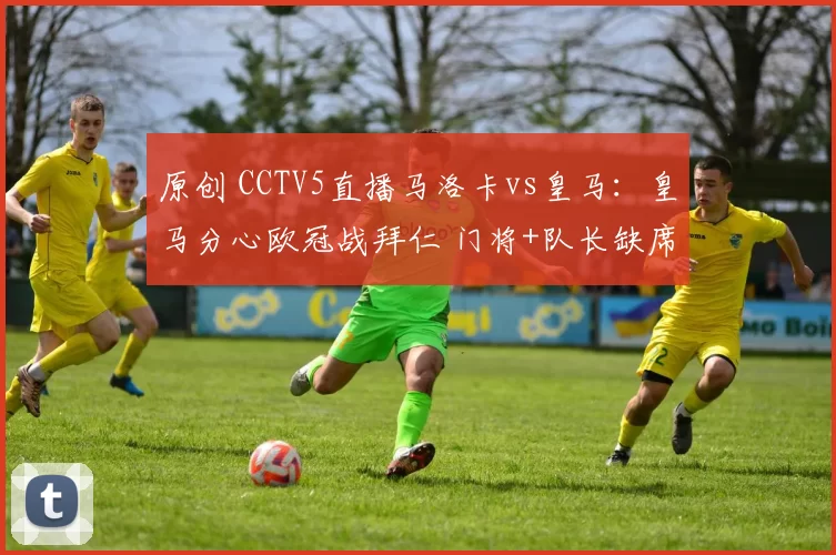 原创 CCTV5直播马洛卡vs皇马：皇马分心欧冠战拜仁 门将+队长缺席