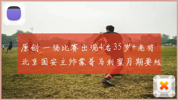 原创 一场比赛出现4名35岁+老将 北京国安主帅蒙哥马利蜜月期要结束了