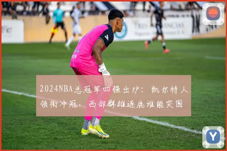 2024NBA总冠军四强出炉：凯尔特人领衔冲冠，西部群雄逐鹿谁能突围