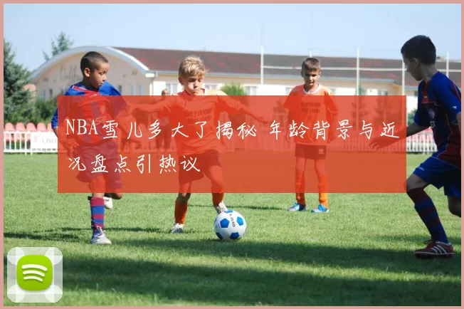 NBA雪儿多大了揭秘 年龄背景与近况盘点引热议