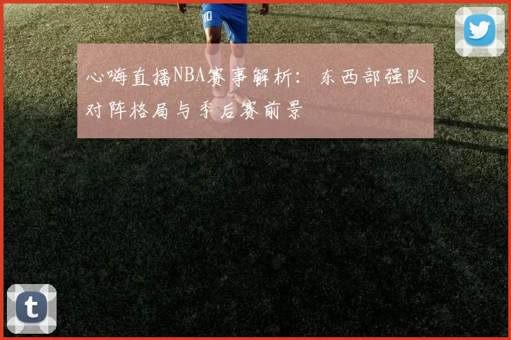 心嗨直播NBA赛事解析：东西部强队对阵格局与季后赛前景