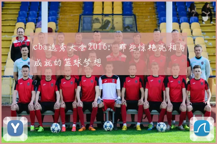 cba选秀大会2016：那些惊艳亮相与成就的篮球梦想