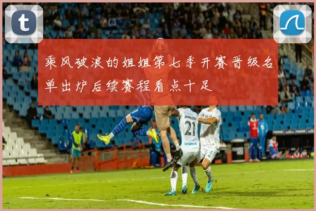 乘风破浪的姐姐第七季开赛晋级名单出炉后续赛程看点十足