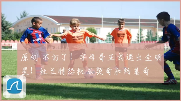 原创 不打了！字母哥正式退出全明星！杜兰特怒批东契奇和约基奇