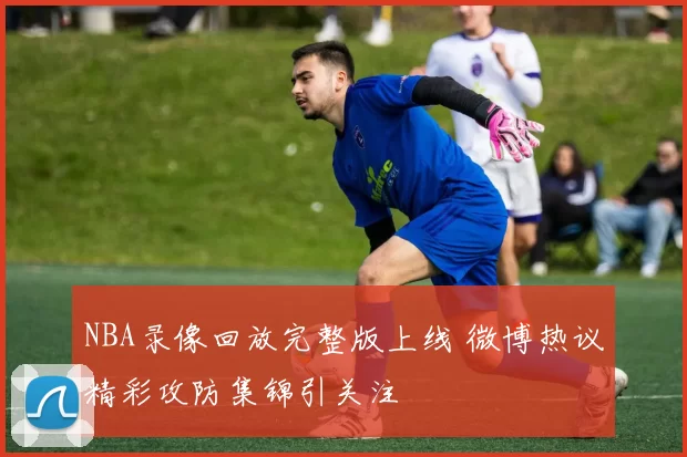 NBA录像回放完整版上线 微博热议精彩攻防集锦引关注