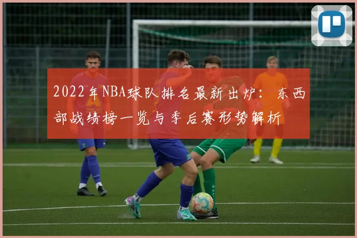 2022年NBA球队排名最新出炉：东西部战绩榜一览与季后赛形势解析