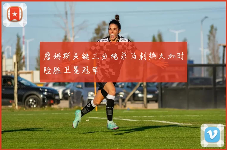 詹姆斯关键三分绝杀马刺热火加时险胜卫冕冠军