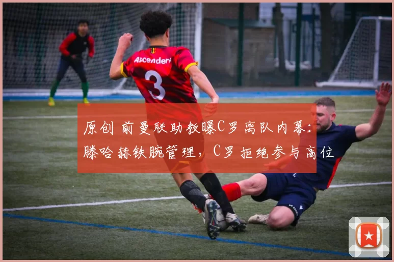 原创 前曼联助教曝C罗离队内幕：滕哈赫铁腕管理，C罗拒绝参与高位逼抢