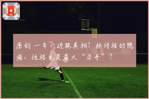 原创 一年六连跪真相！林诗栋的隐痛，性格竟是最大“杀手”？