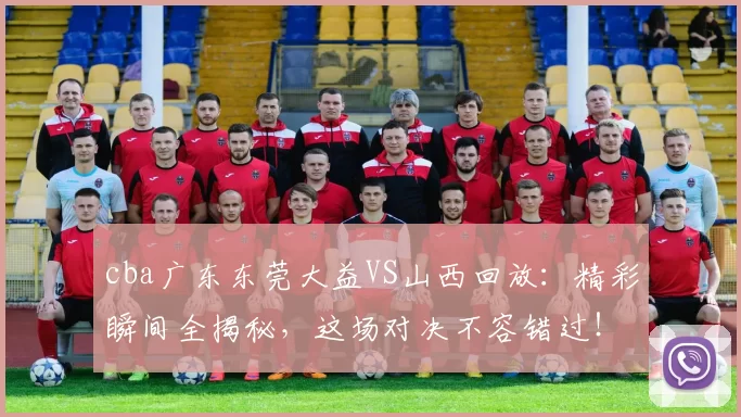 cba广东东莞大益VS山西回放：精彩瞬间全揭秘，这场对决不容错过！
