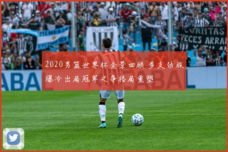 2020男篮世界杯全景回顾 多支劲旅爆冷出局冠军之争格局重塑