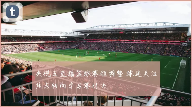 央视五直播篮球赛程调整 球迷关注焦点转向季后赛对决