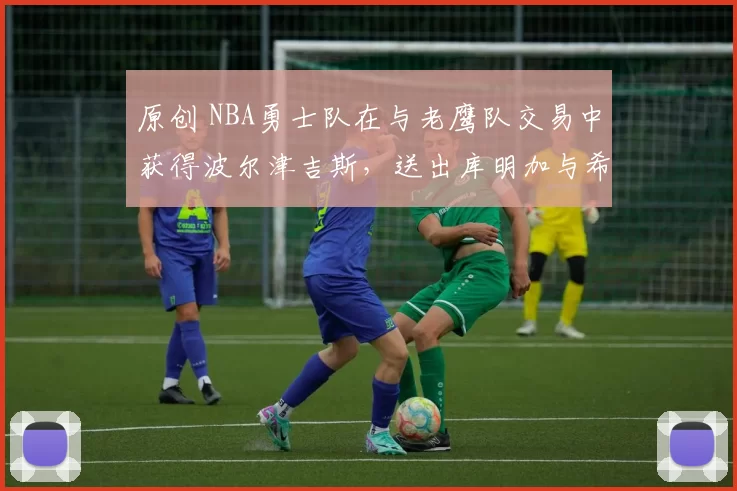 原创 NBA勇士队在与老鹰队交易中获得波尔津吉斯，送出库明加与希尔德